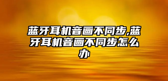 藍(lán)牙耳機音畫不同步,藍(lán)牙耳機音畫不同步怎么辦