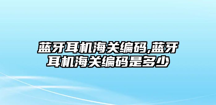 藍(lán)牙耳機(jī)海關(guān)編碼,藍(lán)牙耳機(jī)海關(guān)編碼是多少