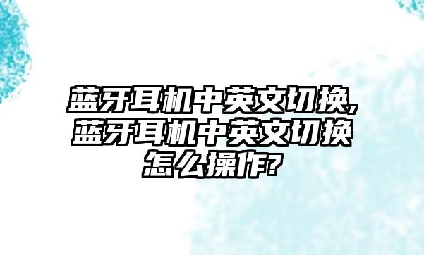 藍(lán)牙耳機(jī)中英文切換,藍(lán)牙耳機(jī)中英文切換怎么操作?