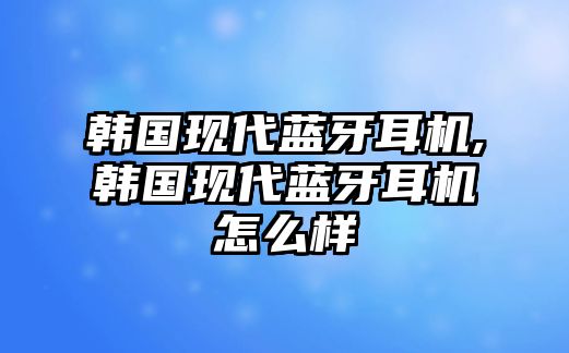 韓國現(xiàn)代藍牙耳機,韓國現(xiàn)代藍牙耳機怎么樣