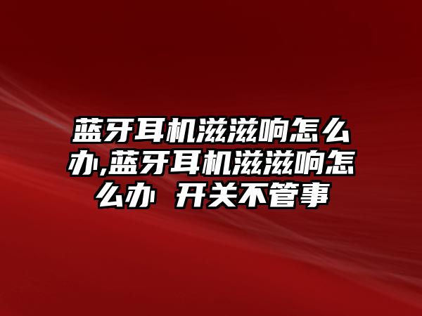 藍牙耳機滋滋響怎么辦,藍牙耳機滋滋響怎么辦 開關(guān)不管事